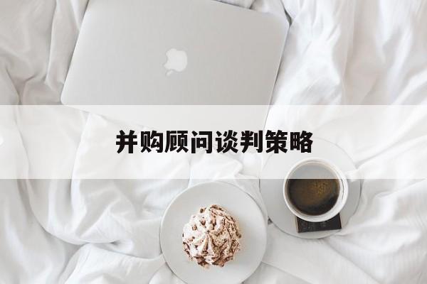 并购顾问谈判策略(并购顾问的工作内容?)通化市
