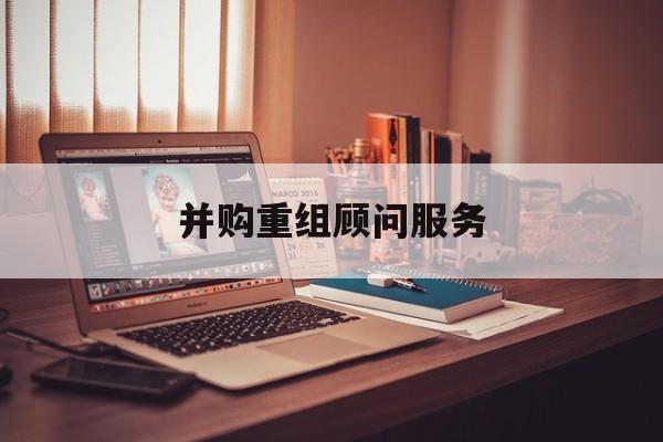 并购重组顾问服务(并购重组顾问主要包括协助咨询人进行什么)通化市